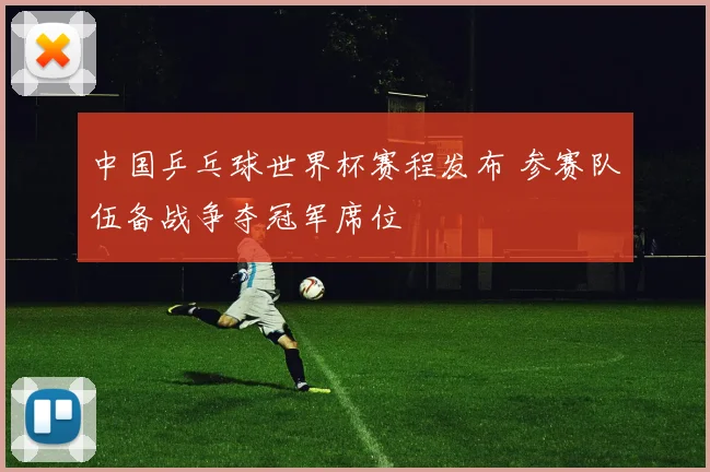 中国乒乓球世界杯赛程发布 参赛队伍备战争夺冠军席位