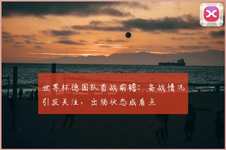 世界杯德国队首战前瞻:备战情况引发关注,出场状态成看点