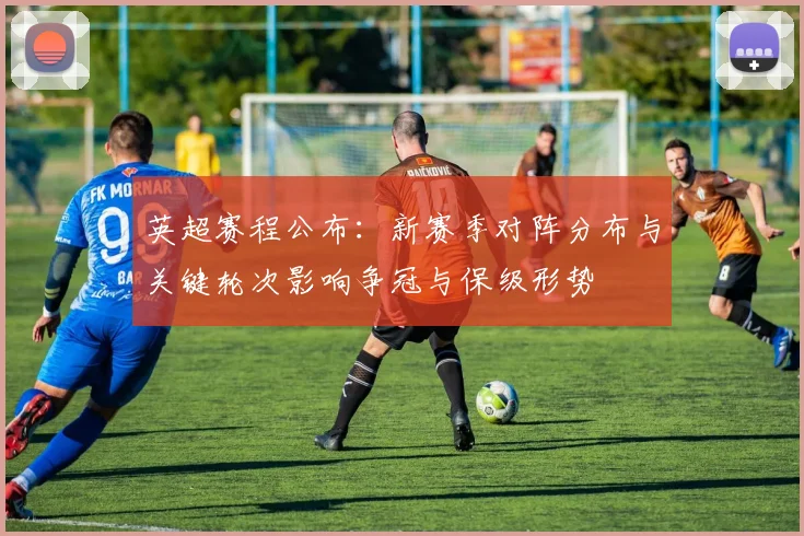 英超赛程公布：新赛季对阵分布与关键轮次影响争冠与保级形势