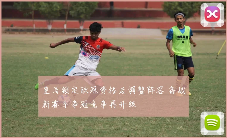 皇马锁定欧冠资格后调整阵容 备战新赛季争冠竞争再升级