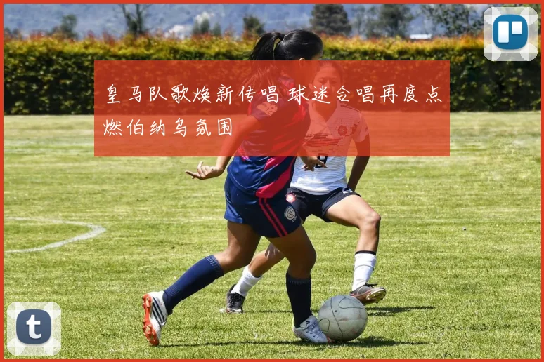 皇马队歌焕新传唱 球迷合唱再度点燃伯纳乌氛围