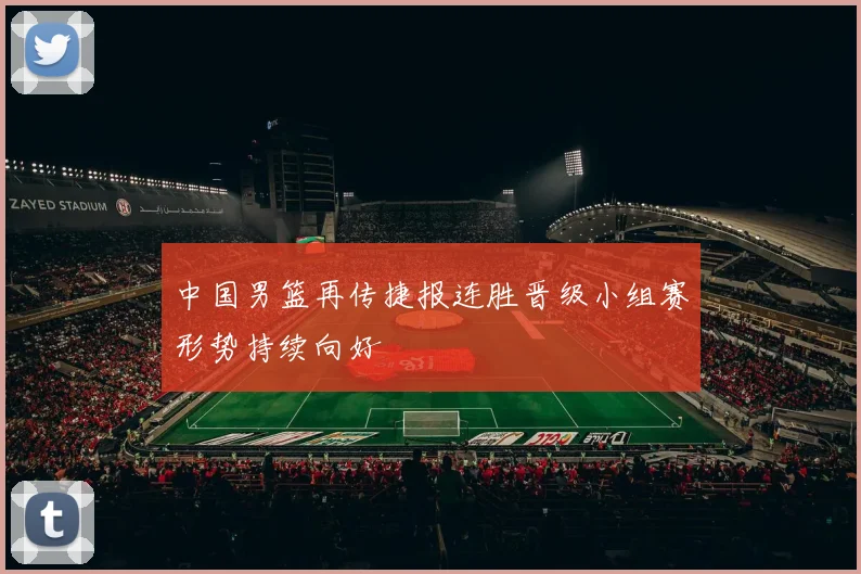 中国男篮再传捷报连胜晋级小组赛形势持续向好
