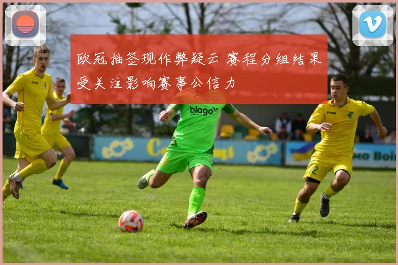 欧冠抽签现作弊疑云 赛程分组结果受关注影响赛事公信力
