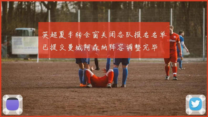 英超夏季转会窗关闭各队报名名单已提交曼城阿森纳阵容调整完毕