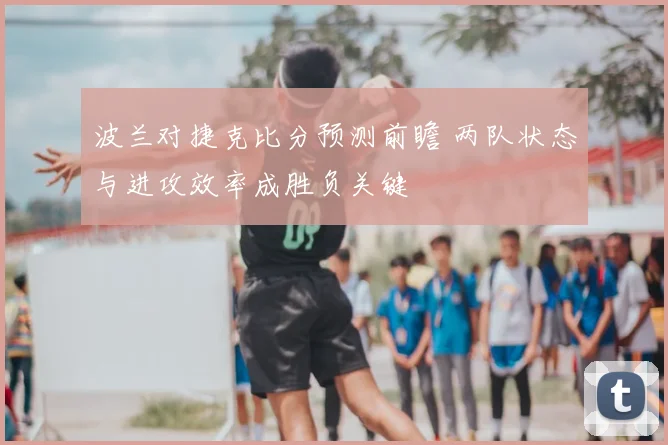 波兰对捷克比分预测前瞻 两队状态与进攻效率成胜负关键