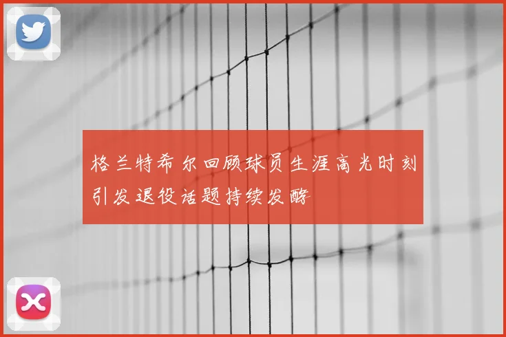 格兰特希尔回顾球员生涯高光时刻引发退役话题持续发酵