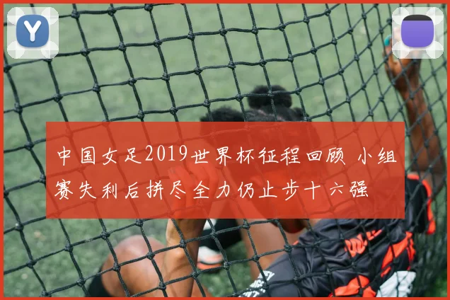 中国女足2019世界杯征程回顾 小组赛失利后拼尽全力仍止步十六强