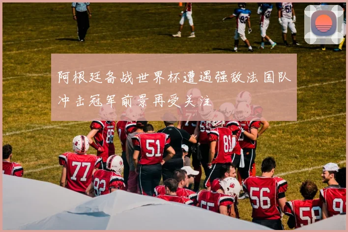 阿根廷备战世界杯遭遇强敌法国队冲击冠军前景再受关注