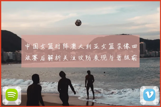 中国女篮对阵澳大利亚女篮录像回放赛后解析关注攻防表现与晋级前景