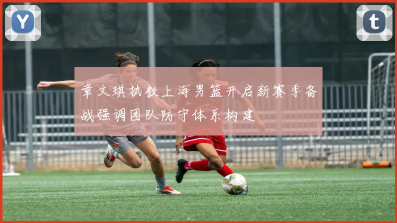章文琪执教上海男篮开启新赛季备战强调团队防守体系构建