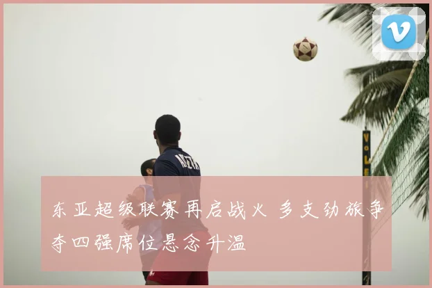 东亚超级联赛再启战火 多支劲旅争夺四强席位悬念升温