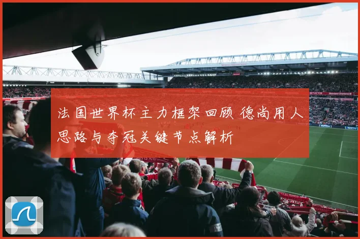 法国世界杯主力框架回顾 德尚用人思路与夺冠关键节点解析