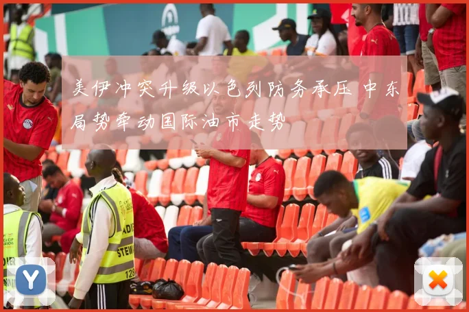 美伊冲突升级以色列防务承压 中东局势牵动国际油市走势