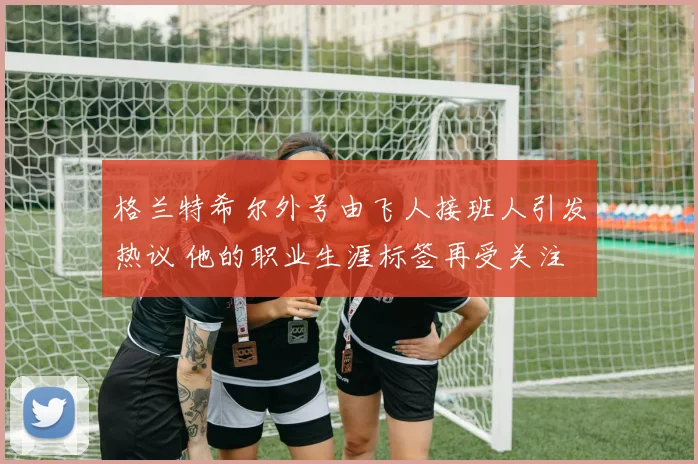 格兰特希尔外号由飞人接班人引发热议 他的职业生涯标签再受关注