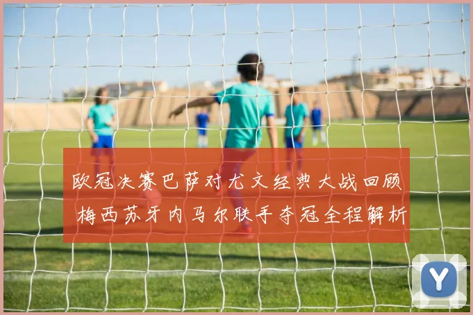 欧冠决赛巴萨对尤文经典大战回顾 梅西苏牙内马尔联手夺冠全程解析