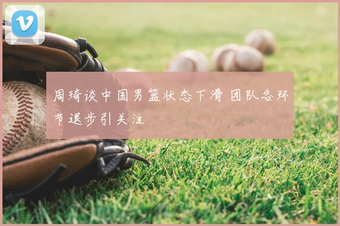 周琦谈中国男篮状态下滑 团队各环节退步引关注