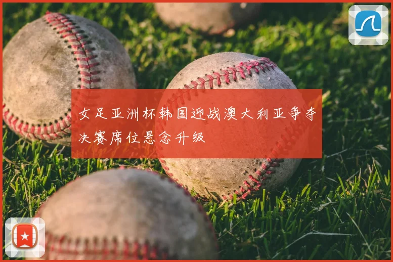 女足亚洲杯韩国迎战澳大利亚争夺决赛席位悬念升级