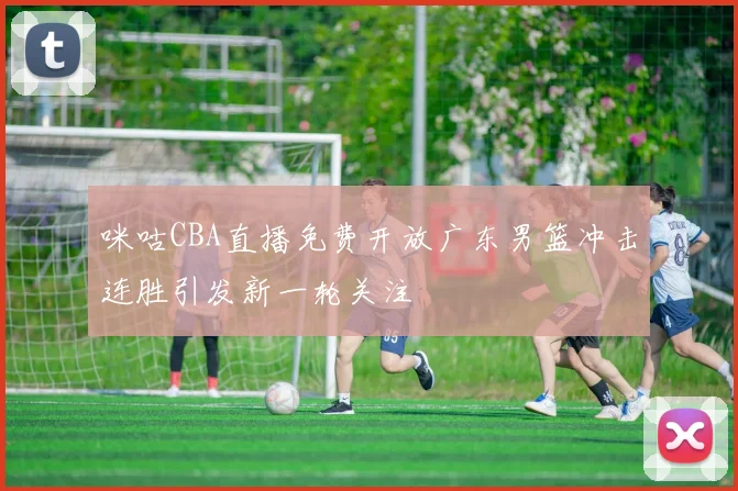 咪咕CBA直播免费开放广东男篮冲击连胜引发新一轮关注