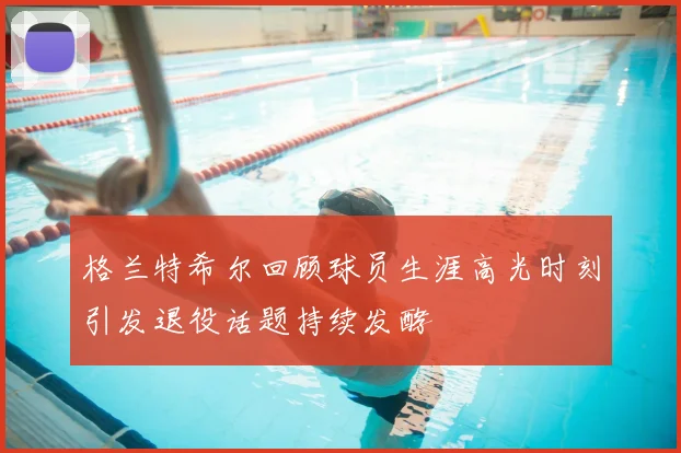 格兰特希尔回顾球员生涯高光时刻引发退役话题持续发酵