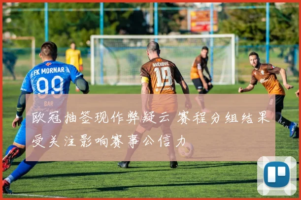 欧冠抽签现作弊疑云 赛程分组结果受关注影响赛事公信力