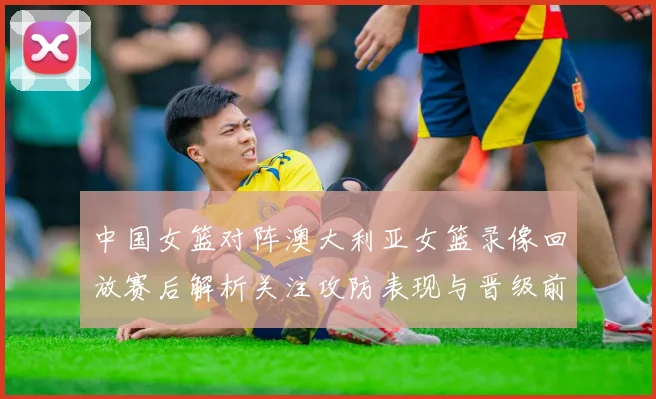 中国女篮对阵澳大利亚女篮录像回放赛后解析关注攻防表现与晋级前景
