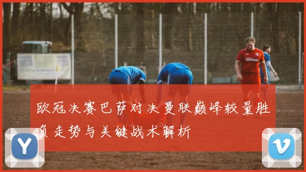 欧冠决赛巴萨对决曼联巅峰较量胜负走势与关键战术解析
