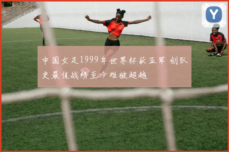 中国女足1999年世界杯获亚军 创队史最佳战绩至今难被超越