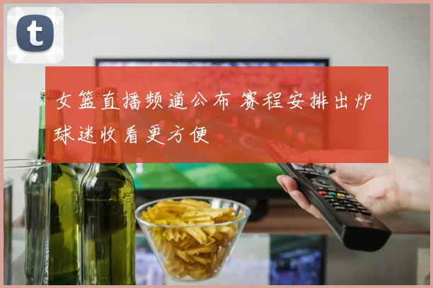 女篮直播频道公布 赛程安排出炉 球迷收看更方便
